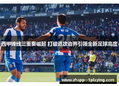 西甲锋线三重奏崛起 打破进攻边界引领全新足球高度 西甲锋线三重奏崛起 打破进攻边界引领全新足球高度