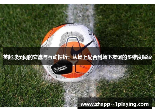 英超球员间的交流与互动探析:从场上配合到场下友谊的多维度解读 英超球员间的交流与互动探析:从场上配合到场下友谊的多维度解读