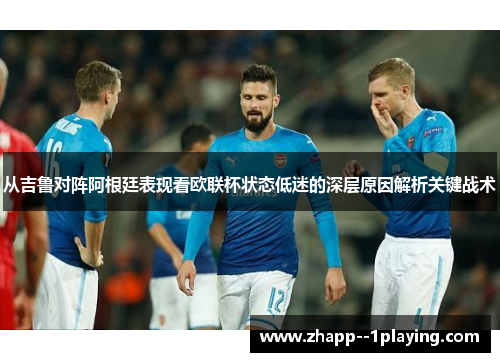 从吉鲁对阵阿根廷表现看欧联杯状态低迷的深层原因解析关键战术