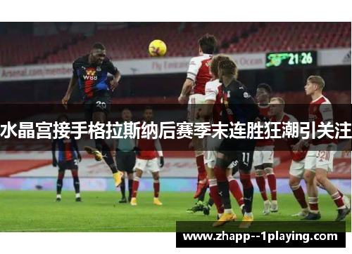 水晶宫接手格拉斯纳后赛季末连胜狂潮引关注 水晶宫接手格拉斯纳后赛季末连胜狂潮引关注